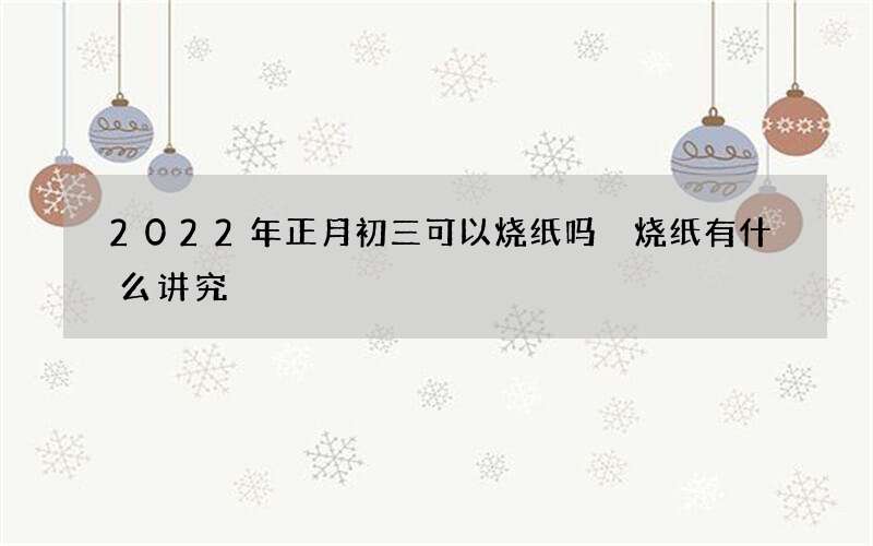 2022年正月初三可以烧纸吗 烧纸有什么讲究
